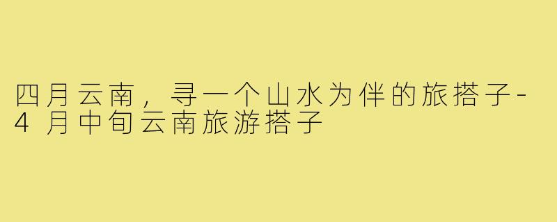 四月云南，寻一个山水为伴的旅搭子-4月中旬云南旅游搭子