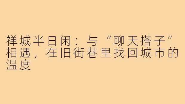 禅城半日闲：与“聊天搭子”相遇，在旧街巷里找回城市的温度
