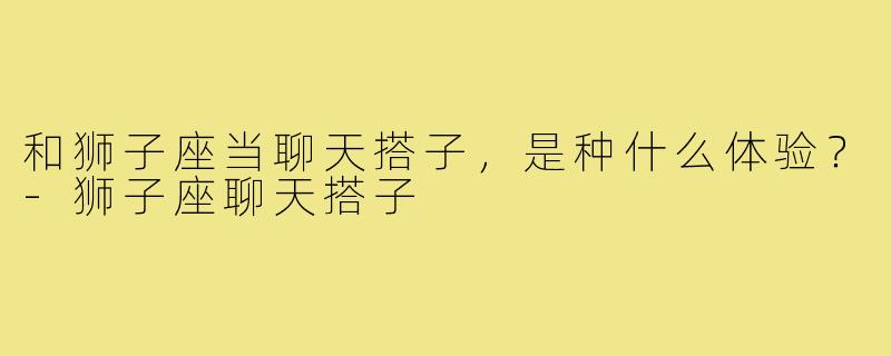 和狮子座当聊天搭子，是种什么体验？-狮子座聊天搭子