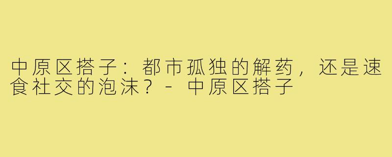 中原区搭子：都市孤独的解药，还是速食社交的泡沫？-中原区搭子