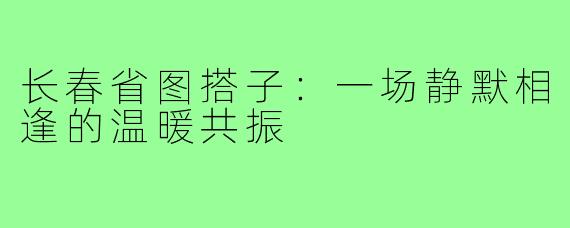 长春省图搭子：一场静默相逢的温暖共振