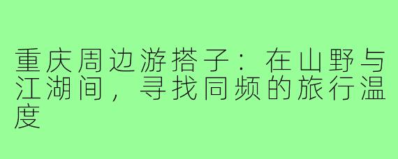 重庆周边游搭子：在山野与江湖间，寻找同频的旅行温度