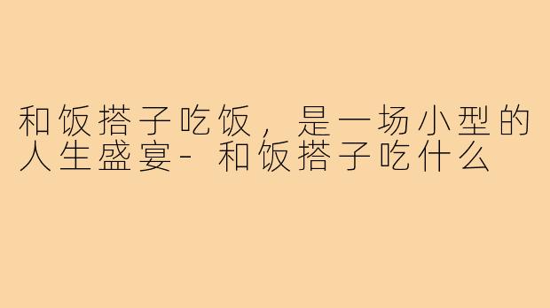 和饭搭子吃饭，是一场小型的人生盛宴-和饭搭子吃什么