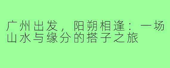 广州出发,阳朔相逢:一场山水与缘分的搭子之旅