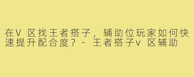 在V区找王者搭子,辅助位玩家如何快速提升配合度?-王者搭子v区辅助