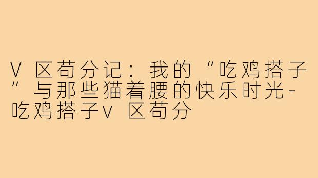 V区苟分记：我的“吃鸡搭子”与那些猫着腰的快乐时光-吃鸡搭子v区苟分