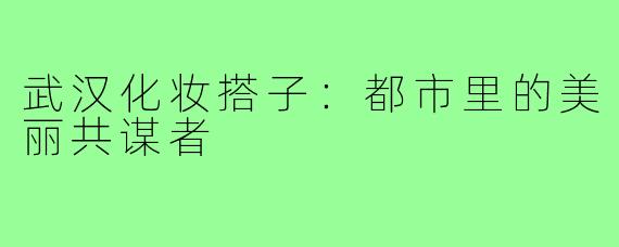武汉化妆搭子：都市里的美丽共谋者
