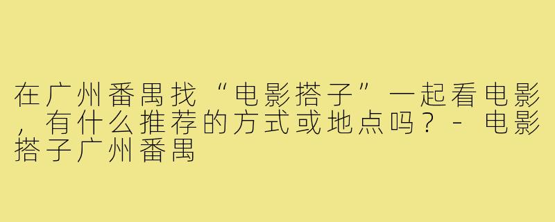 在广州番禺找“电影搭子”一起看电影，有什么推荐的方式或地点吗？-电影搭子广州番禺