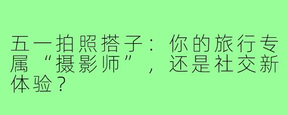 五一拍照搭子：你的旅行专属“摄影师”，还是社交新体验？