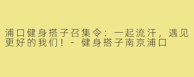 浦口健身搭子召集令：一起流汗，遇见更好的我们！-健身搭子南京浦口