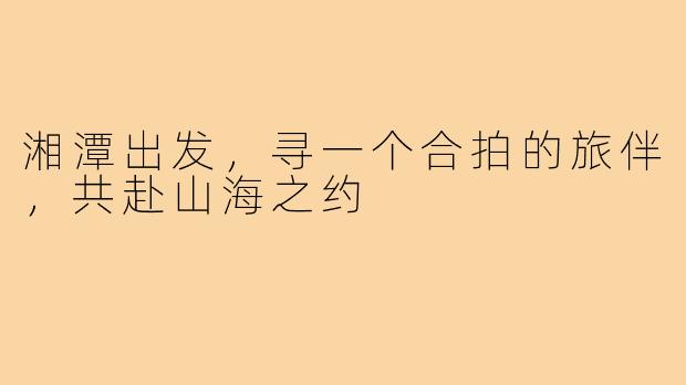 湘潭出发，寻一个合拍的旅伴，共赴山海之约