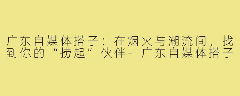 广东自媒体搭子：在烟火与潮流间，找到你的“捞起”伙伴-广东自媒体搭子