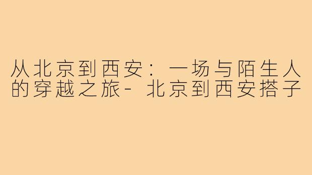 从北京到西安:一场与陌生人的穿越之旅-北京到西安搭子