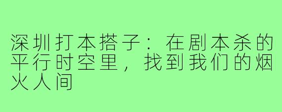 深圳打本搭子:在剧本杀的平行时空里,找到我们的烟火人间