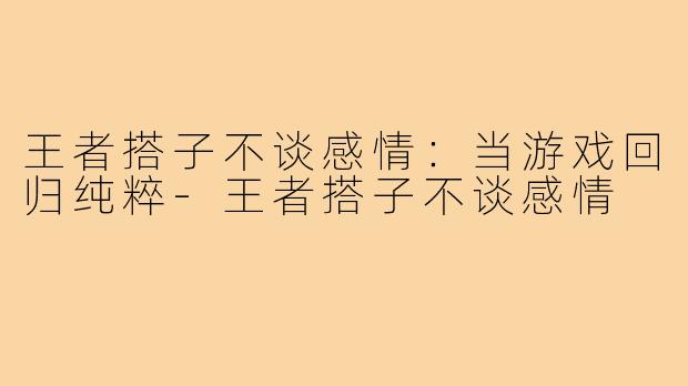 王者搭子不谈感情：当游戏回归纯粹-王者搭子不谈感情