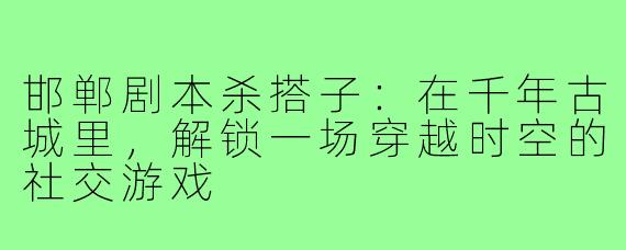 邯郸剧本杀搭子：在千年古城里，解锁一场穿越时空的社交游戏