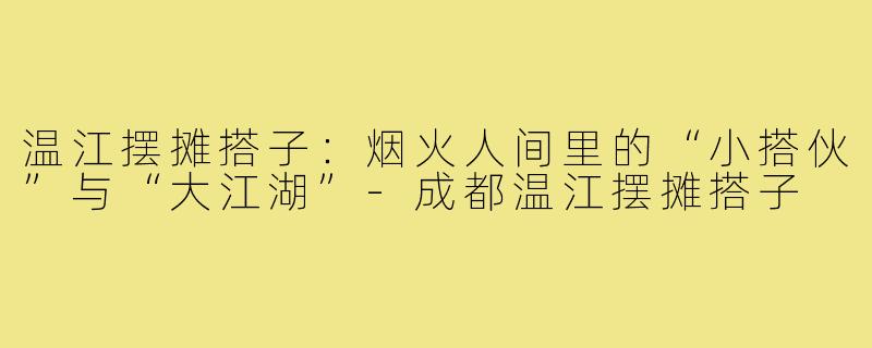 温江摆摊搭子:烟火人间里的“小搭伙”与“大江湖”-成都温江摆摊搭子