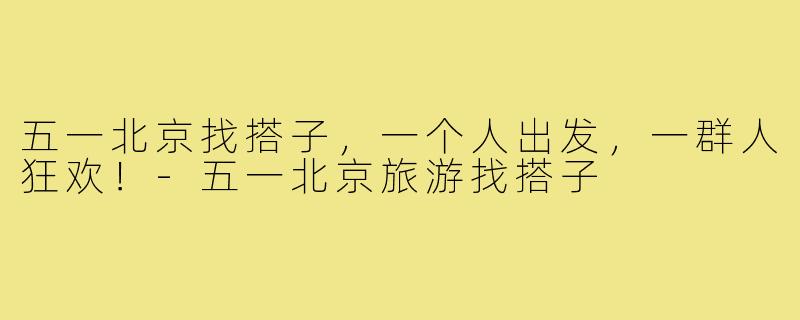五一北京找搭子,一个人出发,一群人狂欢!-五一北京旅游找搭子
