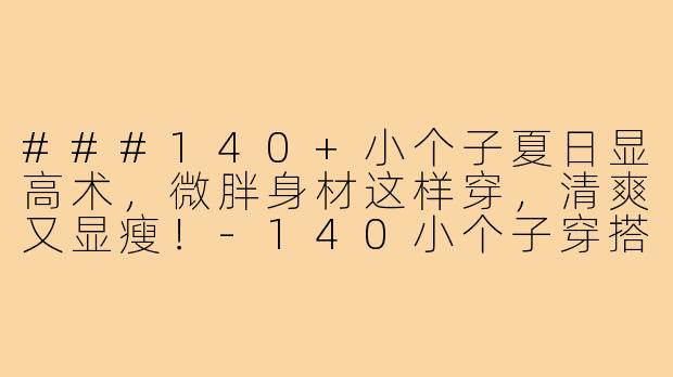 ###140+小个子夏日显高术，微胖身材这样穿，清爽又显瘦！-140小个子穿搭夏微胖