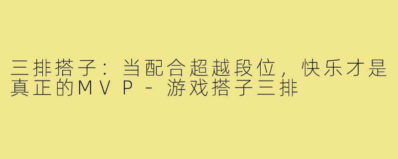 三排搭子：当配合超越段位，快乐才是真正的MVP-游戏搭子三排