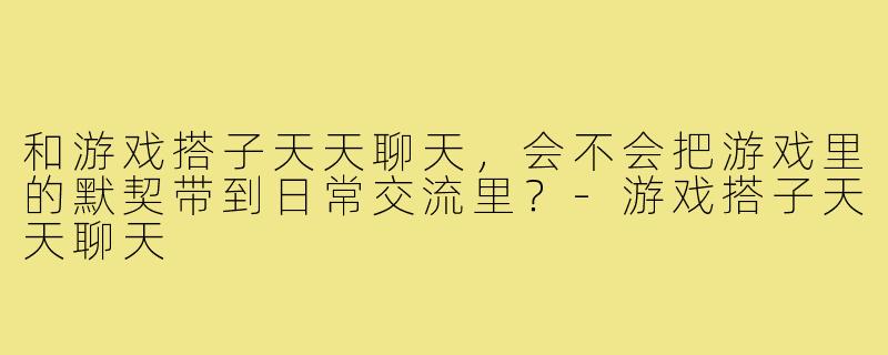 和游戏搭子天天聊天,会不会把游戏里的默契带到日常交流里?-游戏搭子天天聊天