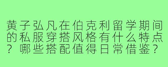 黄子弘凡在伯克利留学期间的私服穿搭风格有什么特点?哪些搭配值得日常借鉴?