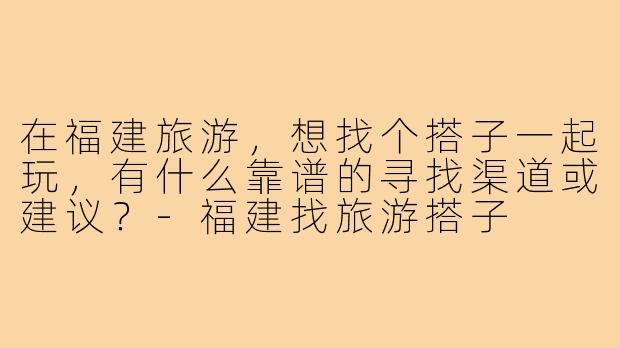在福建旅游，想找个搭子一起玩，有什么靠谱的寻找渠道或建议？-福建找旅游搭子