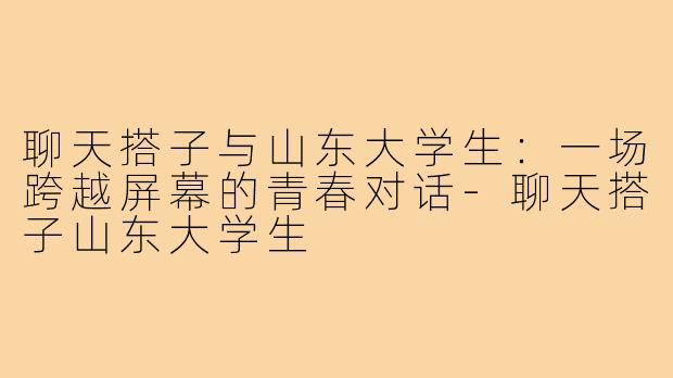 聊天搭子与山东大学生：一场跨越屏幕的青春对话-聊天搭子山东大学生