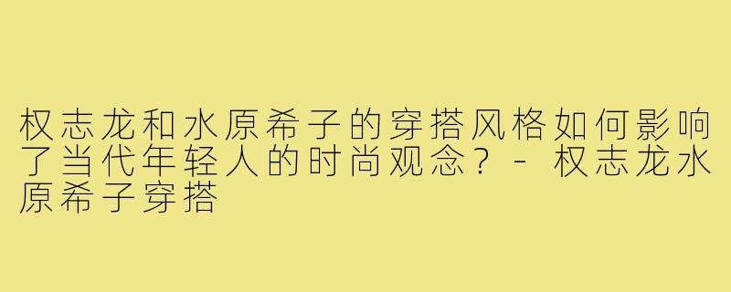 权志龙和水原希子的穿搭风格如何影响了当代年轻人的时尚观念？-权志龙水原希子穿搭