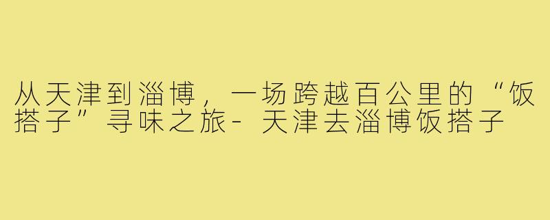 从天津到淄博，一场跨越百公里的“饭搭子”寻味之旅-天津去淄博饭搭子