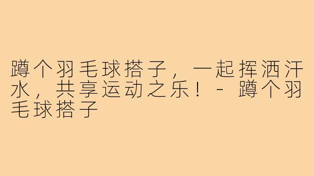 蹲个羽毛球搭子,一起挥洒汗水,共享运动之乐!-蹲个羽毛球搭子