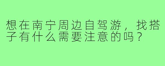 想在南宁周边自驾游，找搭子有什么需要注意的吗？