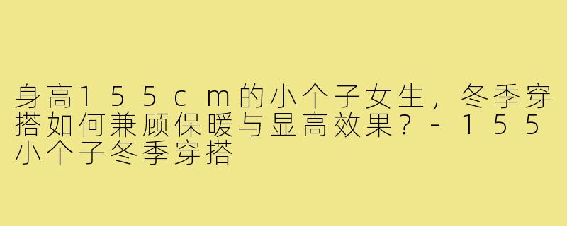 身高155cm的小个子女生,冬季穿搭如何兼顾保暖与显高效果?-155小个子冬季穿搭
