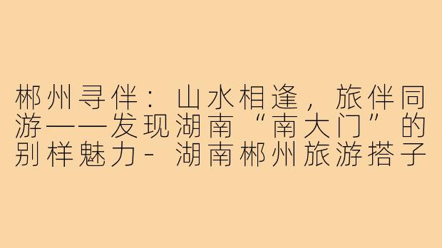 郴州寻伴：山水相逢，旅伴同游——发现湖南“南大门”的别样魅力-湖南郴州旅游搭子