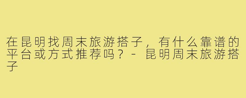 在昆明找周末旅游搭子，有什么靠谱的平台或方式推荐吗？-昆明周末旅游搭子