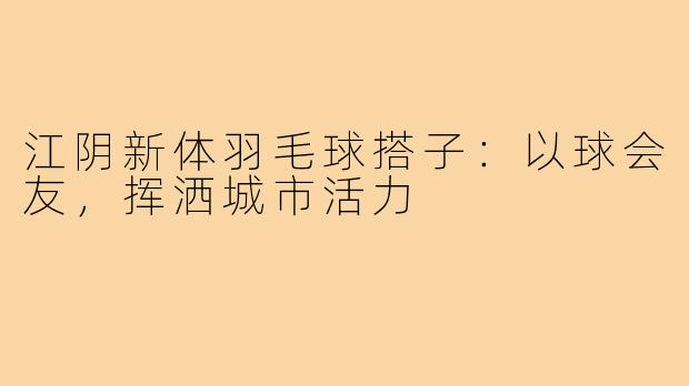 江阴新体羽毛球搭子:以球会友,挥洒城市活力