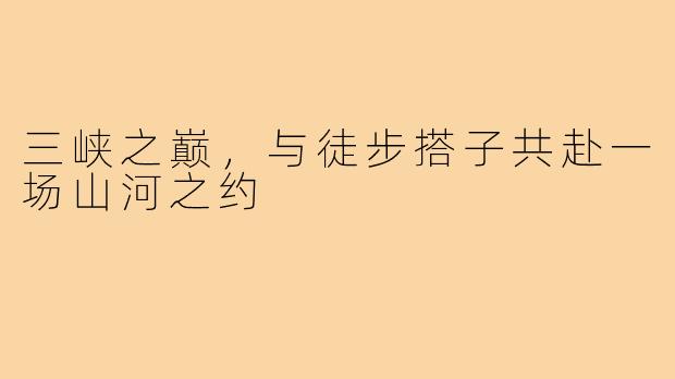 三峡之巅,与徒步搭子共赴一场山河之约