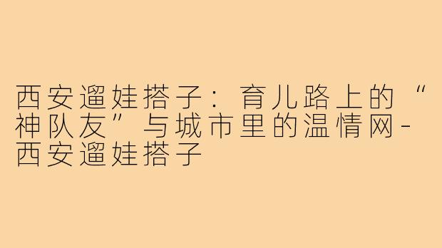 西安遛娃搭子：育儿路上的“神队友”与城市里的温情网-西安遛娃搭子