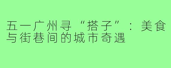 五一广州寻“搭子”：美食与街巷间的城市奇遇