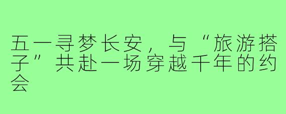 五一寻梦长安，与“旅游搭子”共赴一场穿越千年的约会