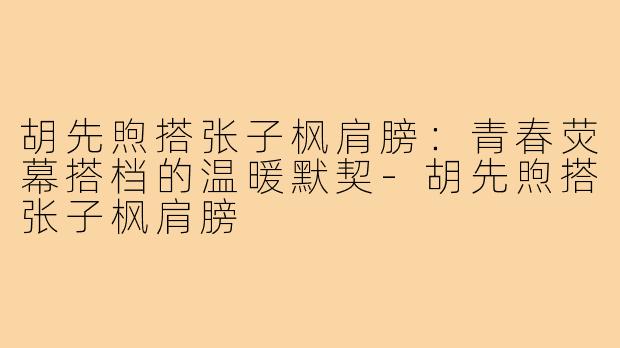 胡先煦搭张子枫肩膀：青春荧幕搭档的温暖默契-胡先煦搭张子枫肩膀