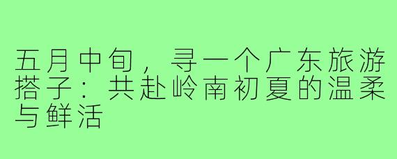 五月中旬，寻一个广东旅游搭子：共赴岭南初夏的温柔与鲜活