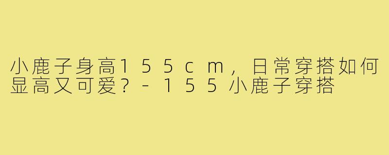 小鹿子身高155cm,日常穿搭如何显高又可爱?-155小鹿子穿搭