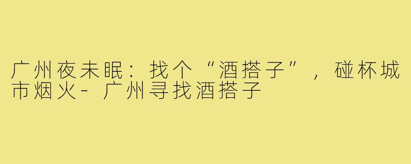 广州夜未眠：找个“酒搭子”，碰杯城市烟火-广州寻找酒搭子