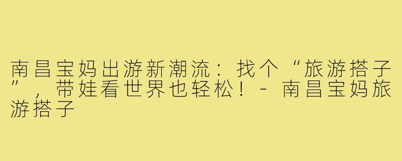 南昌宝妈出游新潮流:找个“旅游搭子”,带娃看世界也轻松!-南昌宝妈旅游搭子