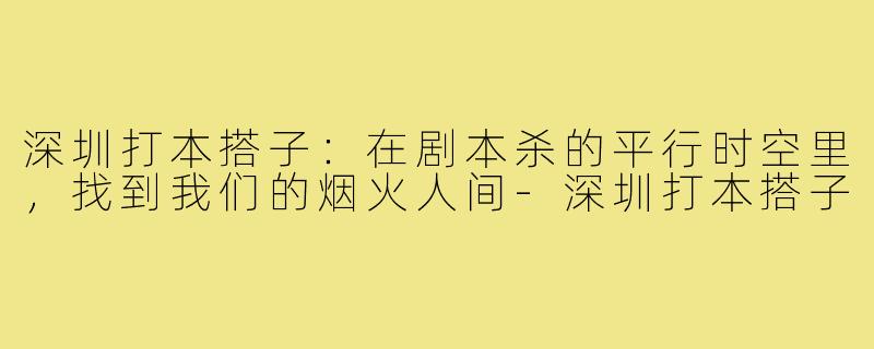 深圳打本搭子:在剧本杀的平行时空里,找到我们的烟火人间-深圳打本搭子