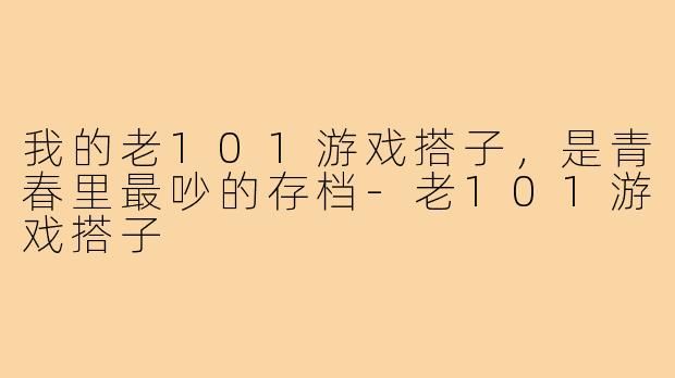 我的老101游戏搭子，是青春里最吵的存档-老101游戏搭子