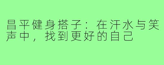 昌平健身搭子：在汗水与笑声中，找到更好的自己
