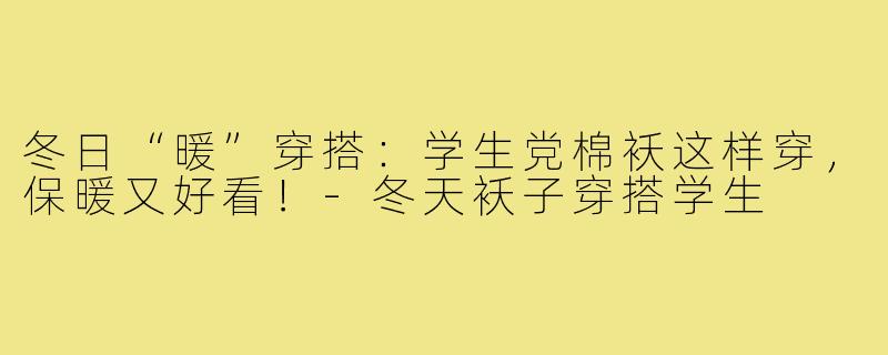 冬日“暖”穿搭:学生党棉袄这样穿,保暖又好看!-冬天袄子穿搭学生