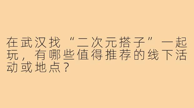 在武汉找“二次元搭子”一起玩，有哪些值得推荐的线下活动或地点？